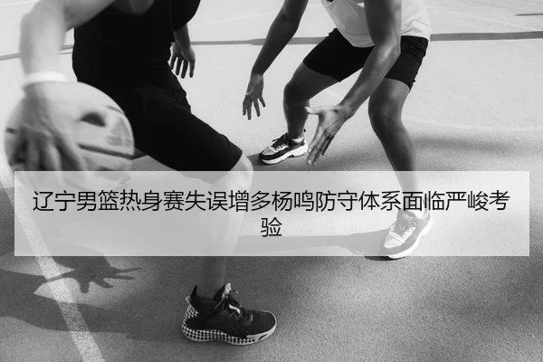 辽宁男篮热身赛失误增多杨鸣防守体系面临严峻考验