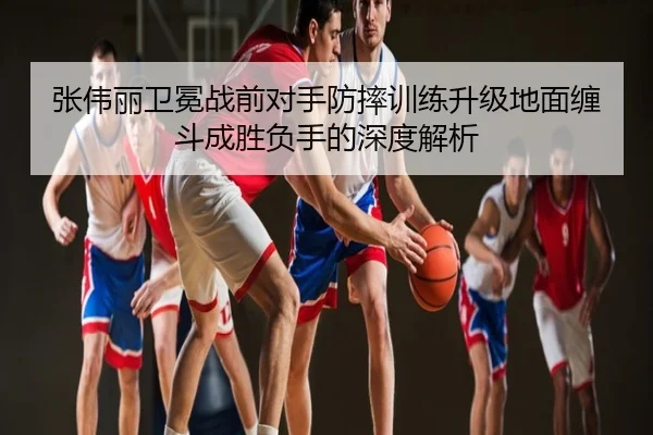 张伟丽卫冕战前对手防摔训练升级地面缠斗成胜负手的深度解析