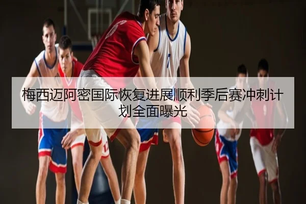梅西迈阿密国际恢复进展顺利季后赛冲刺计划全面曝光