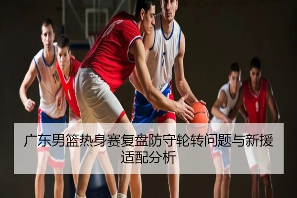 广东男篮热身赛复盘防守轮转问题与新援适配分析
