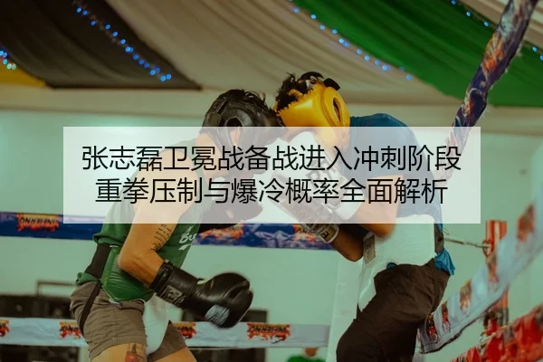 张志磊卫冕战备战进入冲刺阶段 重拳压制与爆冷概率全面解析