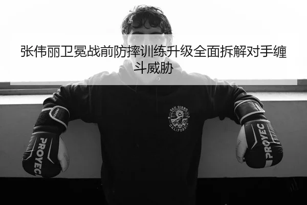 张伟丽卫冕战前防摔训练升级全面拆解对手缠斗威胁