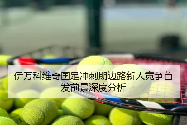 伊万科维奇国足冲刺期边路新人竞争首发前景深度分析
